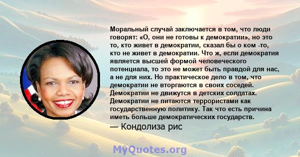 Моральный случай заключается в том, что люди говорят: «О, они не готовы к демократии», но это то, кто живет в демократии, сказал бы о ком -то, кто не живет в демократии. Что ж, если демократия является высшей формой