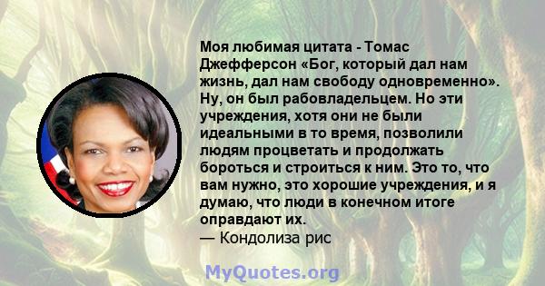 Моя любимая цитата - Томас Джефферсон «Бог, который дал нам жизнь, дал нам свободу одновременно». Ну, он был рабовладельцем. Но эти учреждения, хотя они не были идеальными в то время, позволили людям процветать и