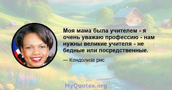 Моя мама была учителем - я очень уважаю профессию - нам нужны великие учителя - не бедные или посредственные.