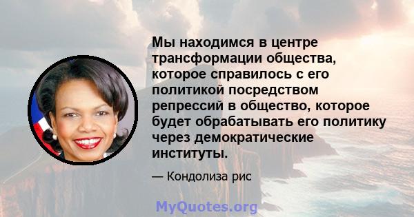 Мы находимся в центре трансформации общества, которое справилось с его политикой посредством репрессий в общество, которое будет обрабатывать его политику через демократические институты.