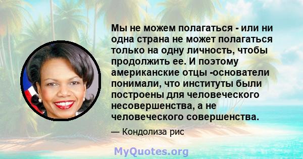 Мы не можем полагаться - или ни одна страна не может полагаться только на одну личность, чтобы продолжить ее. И поэтому американские отцы -основатели понимали, что институты были построены для человеческого