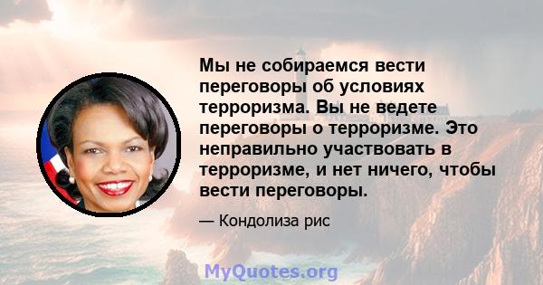 Мы не собираемся вести переговоры об условиях терроризма. Вы не ведете переговоры о терроризме. Это неправильно участвовать в терроризме, и нет ничего, чтобы вести переговоры.