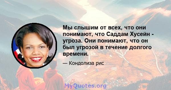 Мы слышим от всех, что они понимают, что Саддам Хусейн - угроза. Они понимают, что он был угрозой в течение долгого времени.