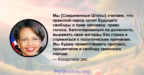 Мы [Соединенные Штаты] считаем, что иранский народ хочет будущего свободы и прав человека: право голоса, баллотироваться на должность, выражать свои взгляды без страха и стремиться к политическим причинам. Мы будем