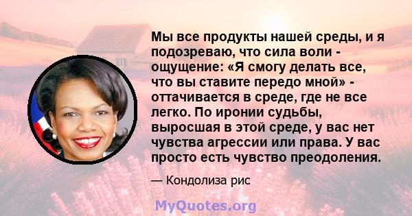 Мы все продукты нашей среды, и я подозреваю, что сила воли - ощущение: «Я смогу делать все, что вы ставите передо мной» - оттачивается в среде, где не все легко. По иронии судьбы, выросшая в этой среде, у вас нет