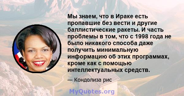 Мы знаем, что в Ираке есть пропавшие без вести и другие баллистические ракеты. И часть проблемы в том, что с 1998 года не было никакого способа даже получить минимальную информацию об этих программах, кроме как с