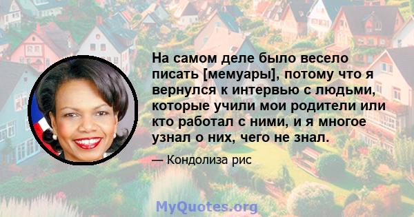 На самом деле было весело писать [мемуары], потому что я вернулся к интервью с людьми, которые учили мои родители или кто работал с ними, и я многое узнал о них, чего не знал.