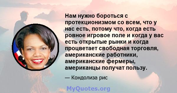 Нам нужно бороться с протекционизмом со всем, что у нас есть, потому что, когда есть ровное игровое поле и когда у вас есть открытые рынки и когда процветает свободная торговля, американские работники, американские