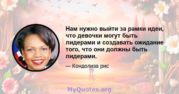 Нам нужно выйти за рамки идеи, что девочки могут быть лидерами и создавать ожидание того, что они должны быть лидерами.