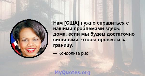 Нам [США] нужно справиться с нашими проблемами здесь, дома, если мы будем достаточно сильными, чтобы провести за границу.