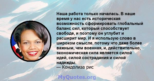 Наша работа только началась. В наше время у нас есть историческая возможность сформировать глобальный баланс сил, который способствует свободе, и поэтому он углубит и расширит мир. И я использую слово в широком смысле,