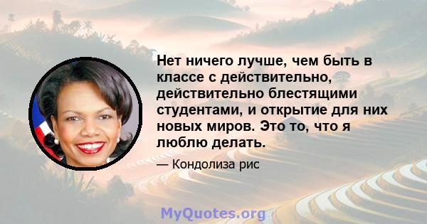 Нет ничего лучше, чем быть в классе с действительно, действительно блестящими студентами, и открытие для них новых миров. Это то, что я люблю делать.