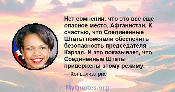 Нет сомнений, что это все еще опасное место, Афганистан. К счастью, что Соединенные Штаты помогали обеспечить безопасность председателя Карзая. И это показывает, что Соединенные Штаты привержены этому режиму.