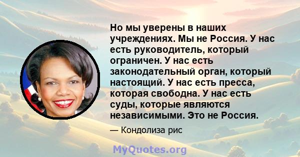 Но мы уверены в наших учреждениях. Мы не Россия. У нас есть руководитель, который ограничен. У нас есть законодательный орган, который настоящий. У нас есть пресса, которая свободна. У нас есть суды, которые являются