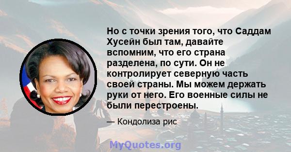 Но с точки зрения того, что Саддам Хусейн был там, давайте вспомним, что его страна разделена, по сути. Он не контролирует северную часть своей страны. Мы можем держать руки от него. Его военные силы не были перестроены.