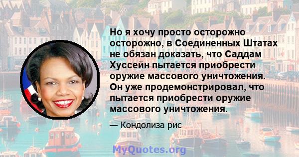 Но я хочу просто осторожно осторожно, в Соединенных Штатах не обязан доказать, что Саддам Хуссейн пытается приобрести оружие массового уничтожения. Он уже продемонстрировал, что пытается приобрести оружие массового