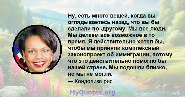 Ну, есть много вещей, когда вы оглядываетесь назад, что вы бы сделали по -другому. Мы все люди. Мы делаем все возможное в то время. Я действительно хотел бы, чтобы мы приняли комплексный законопроект об иммиграции,