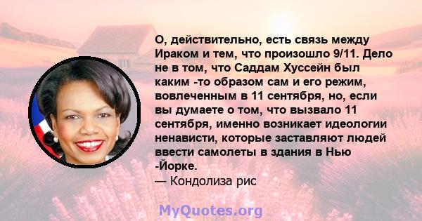 О, действительно, есть связь между Ираком и тем, что произошло 9/11. Дело не в том, что Саддам Хуссейн был каким -то образом сам и его режим, вовлеченным в 11 сентября, но, если вы думаете о том, что вызвало 11