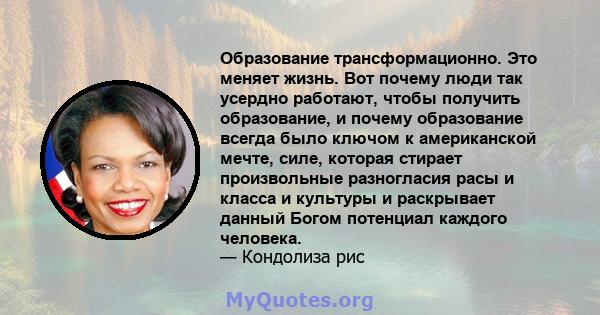 Образование трансформационно. Это меняет жизнь. Вот почему люди так усердно работают, чтобы получить образование, и почему образование всегда было ключом к американской мечте, силе, которая стирает произвольные