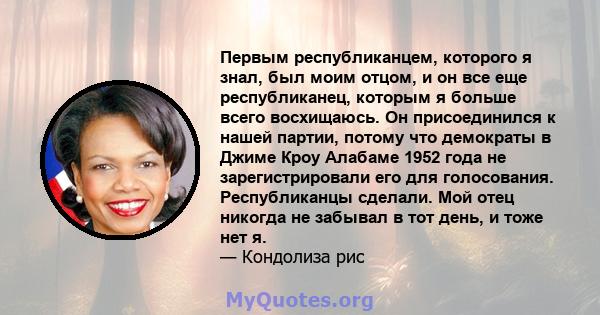 Первым республиканцем, которого я знал, был моим отцом, и он все еще республиканец, которым я больше всего восхищаюсь. Он присоединился к нашей партии, потому что демократы в Джиме Кроу Алабаме 1952 года не