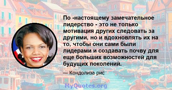 По -настоящему замечательное лидерство - это не только мотивация других следовать за другими, но и вдохновлять их на то, чтобы они сами были лидерами и создавать почву для еще больших возможностей для будущих поколений.