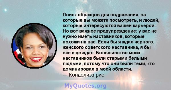 Поиск образцов для подражания, на которые вы можете посмотреть, и людей, которые интересуются вашей карьерой. Но вот важное предупреждение: у вас не нужно иметь наставников, которые похожи на вас. Если бы я ждал