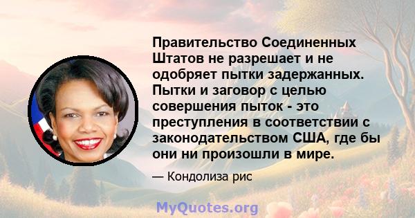 Правительство Соединенных Штатов не разрешает и не одобряет пытки задержанных. Пытки и заговор с целью совершения пыток - это преступления в соответствии с законодательством США, где бы они ни произошли в мире.