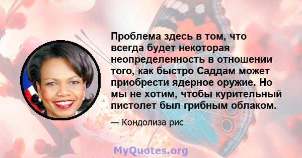 Проблема здесь в том, что всегда будет некоторая неопределенность в отношении того, как быстро Саддам может приобрести ядерное оружие. Но мы не хотим, чтобы курительный пистолет был грибным облаком.