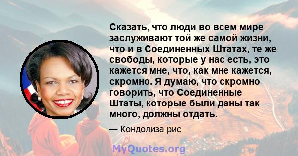 Сказать, что люди во всем мире заслуживают той же самой жизни, что и в Соединенных Штатах, те же свободы, которые у нас есть, это кажется мне, что, как мне кажется, скромно. Я думаю, что скромно говорить, что