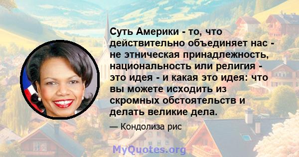 Суть Америки - то, что действительно объединяет нас - не этническая принадлежность, национальность или религия - это идея - и какая это идея: что вы можете исходить из скромных обстоятельств и делать великие дела.