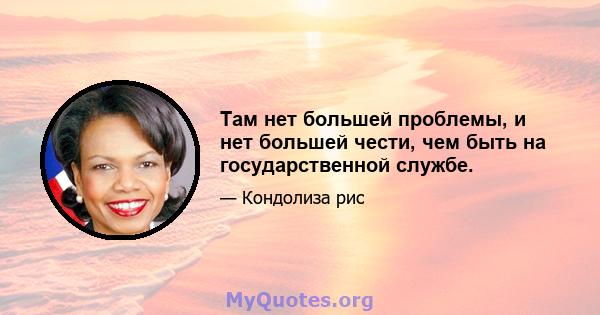 Там нет большей проблемы, и нет большей чести, чем быть на государственной службе.