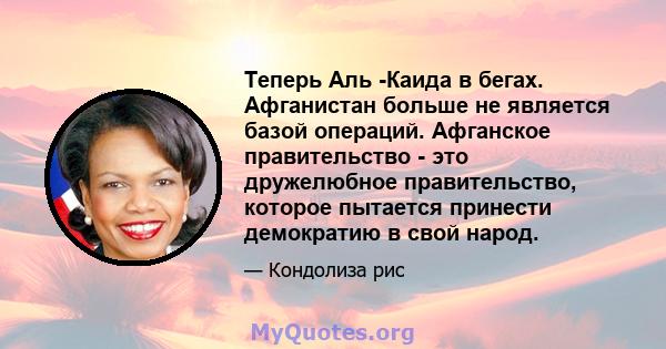 Теперь Аль -Каида в бегах. Афганистан больше не является базой операций. Афганское правительство - это дружелюбное правительство, которое пытается принести демократию в свой народ.