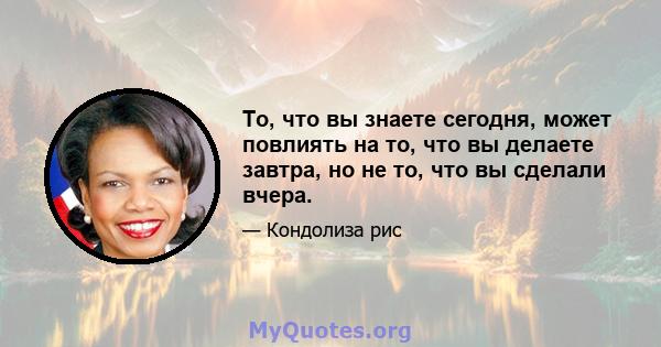 То, что вы знаете сегодня, может повлиять на то, что вы делаете завтра, но не то, что вы сделали вчера.