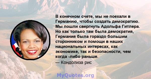 В конечном счете, мы не поехали в Германию, чтобы создать демократию. Мы пошли свергнуть Адольфа Гитлера. Но как только там была демократия, Германия была гораздо большим сторонником и помощи в наших национальных