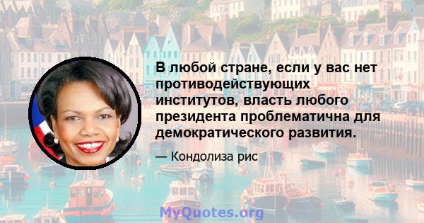 В любой стране, если у вас нет противодействующих институтов, власть любого президента проблематична для демократического развития.