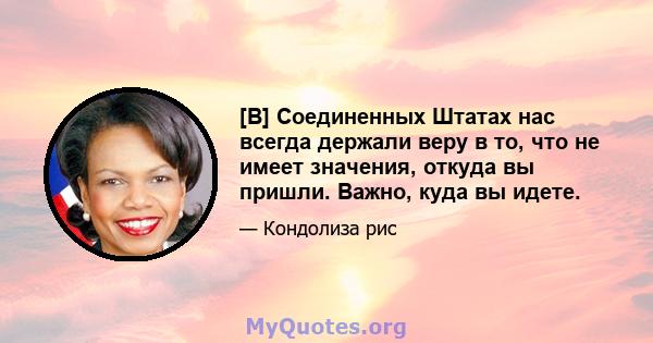 [В] Соединенных Штатах нас всегда держали веру в то, что не имеет значения, откуда вы пришли. Важно, куда вы идете.