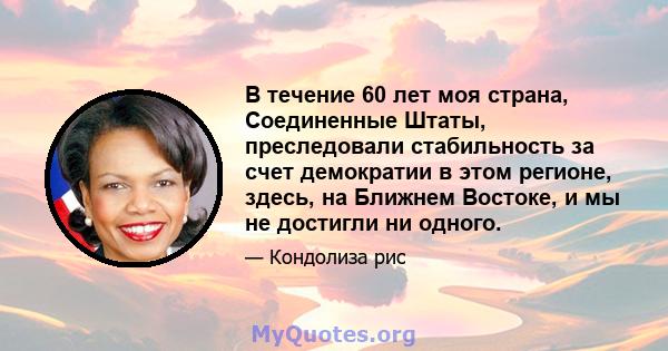 В течение 60 лет моя страна, Соединенные Штаты, преследовали стабильность за счет демократии в этом регионе, здесь, на Ближнем Востоке, и мы не достигли ни одного.