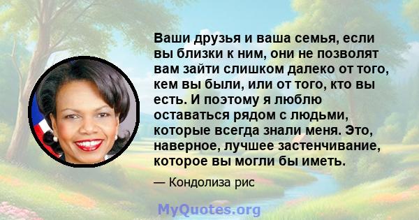 Ваши друзья и ваша семья, если вы близки к ним, они не позволят вам зайти слишком далеко от того, кем вы были, или от того, кто вы есть. И поэтому я люблю оставаться рядом с людьми, которые всегда знали меня. Это,