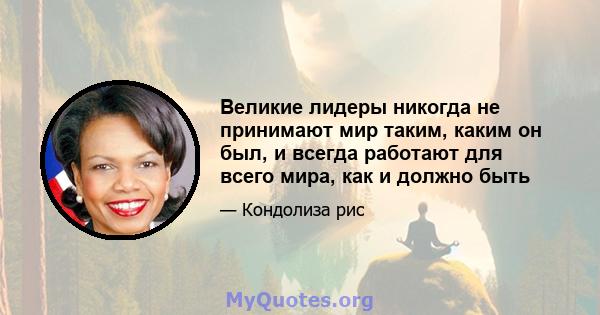 Великие лидеры никогда не принимают мир таким, каким он был, и всегда работают для всего мира, как и должно быть