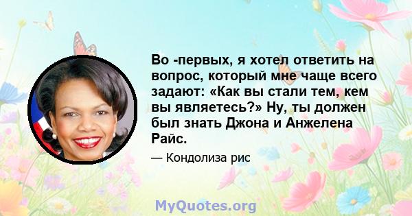 Во -первых, я хотел ответить на вопрос, который мне чаще всего задают: «Как вы стали тем, кем вы являетесь?» Ну, ты должен был знать Джона и Анжелена Райс.