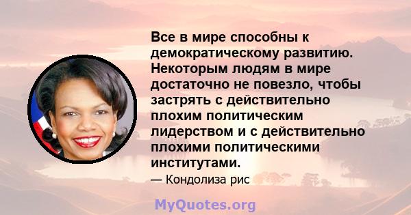 Все в мире способны к демократическому развитию. Некоторым людям в мире достаточно не повезло, чтобы застрять с действительно плохим политическим лидерством и с действительно плохими политическими институтами.