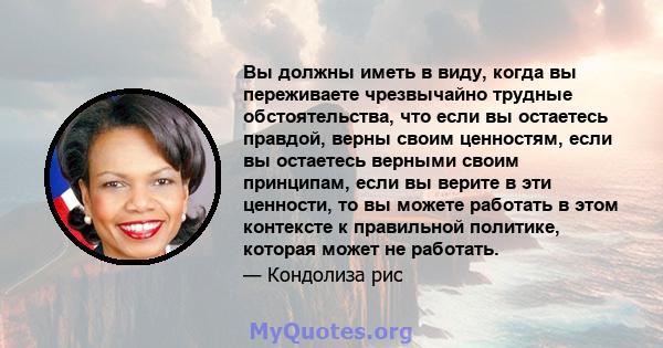 Вы должны иметь в виду, когда вы переживаете чрезвычайно трудные обстоятельства, что если вы остаетесь правдой, верны своим ценностям, если вы остаетесь верными своим принципам, если вы верите в эти ценности, то вы