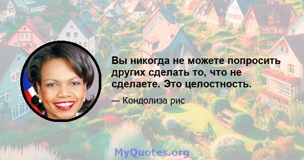 Вы никогда не можете попросить других сделать то, что не сделаете. Это целостность.