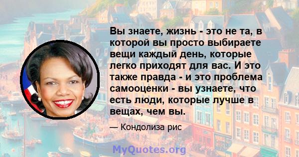 Вы знаете, жизнь - это не та, в которой вы просто выбираете вещи каждый день, которые легко приходят для вас. И это также правда - и это проблема самооценки - вы узнаете, что есть люди, которые лучше в вещах, чем вы.