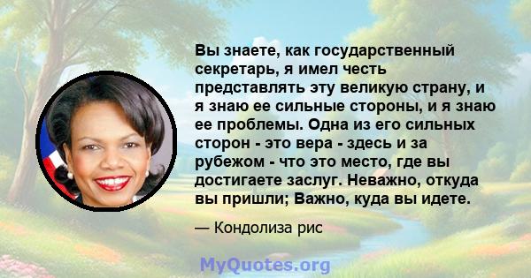 Вы знаете, как государственный секретарь, я имел честь представлять эту великую страну, и я знаю ее сильные стороны, и я знаю ее проблемы. Одна из его сильных сторон - это вера - здесь и за рубежом - что это место, где