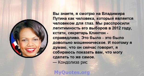 Вы знаете, я смотрю на Владимира Путина как человека, который является человеком для глаз. Мы расспросили легитимность его выборов в 2012 году, кстати, секретарь Клинтон - справедливо. Это было - это было довольно