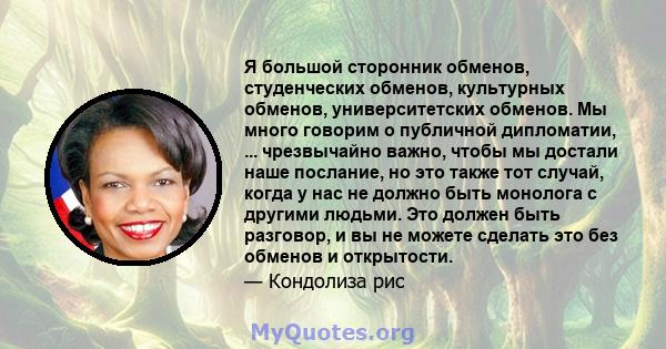 Я большой сторонник обменов, студенческих обменов, культурных обменов, университетских обменов. Мы много говорим о публичной дипломатии, ... чрезвычайно важно, чтобы мы достали наше послание, но это также тот случай,