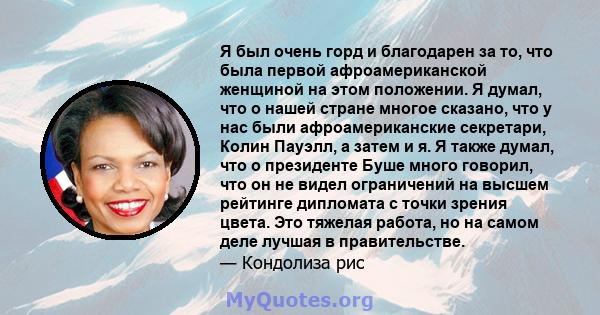 Я был очень горд и благодарен за то, что была первой афроамериканской женщиной на этом положении. Я думал, что о нашей стране многое сказано, что у нас были афроамериканские секретари, Колин Пауэлл, а затем и я. Я также 