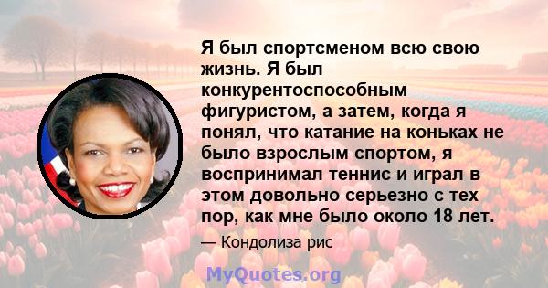 Я был спортсменом всю свою жизнь. Я был конкурентоспособным фигуристом, а затем, когда я понял, что катание на коньках не было взрослым спортом, я воспринимал теннис и играл в этом довольно серьезно с тех пор, как мне