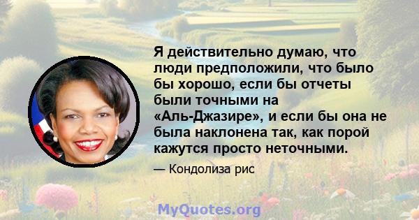 Я действительно думаю, что люди предположили, что было бы хорошо, если бы отчеты были точными на «Аль-Джазире», и если бы она не была наклонена так, как порой кажутся просто неточными.